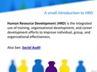 A small introduction to HRD
Human Resource Development (HRD) is the integrated
use of training, organizational development, and career
development efforts to improve individual, group, and
organizational effectiveness.
Also See: Social Audit
 