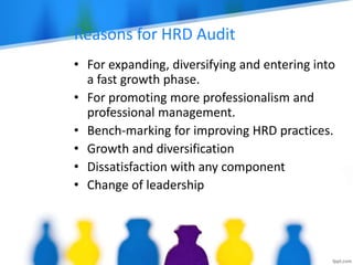 Reasons for HRD Audit
• For expanding, diversifying and entering into
a fast growth phase.
• For promoting more professionalism and
professional management.
• Bench-marking for improving HRD practices.
• Growth and diversification
• Dissatisfaction with any component
• Change of leadership
 