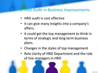 Role of HRD Audit in Business Improvements
• HRD audit is cost effective
• It can give many insights into a company's
affairs.
• It could get the top management to think in
terms of strategic and long term business
plans.
• Changes in the styles of top management
• Role clarity of HRD Department and the role
of line managers in HRD
 