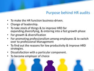 Purpose behind HR audits
• To make the HR function business-driven.
• Change of leadership.
• To take stock of things & to improve HRD for
expanding,diversifying, & entering into a fast growth phase
• For growth & diversification
• For promoting professionalism among employees & to switch
over to professional Management
• To find out the reasons for low productivity & improve HRD
strategies.
• Dissatisfaction with a particular component.
• To become employer of choice
 