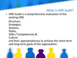 What is HRD Audit?
• HRD Audit is a comprehensive evaluation of the
existing HRD
Structure,
Strategies,
Systems,
Styles,
Skills / Competencies &
Culture
and their appropriateness to achieve the short-term
and long-term goals of the organisation.
 