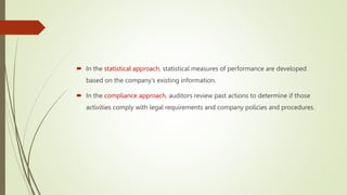  In the statistical approach, statistical measures of performance are developed
based on the company’s existing information.
 In the compliance approach, auditors review past actions to determine if those
activities comply with legal requirements and company policies and procedures.
 