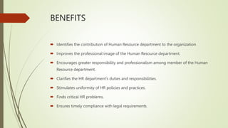 BENEFITS
 Identifies the contribution of Human Resource department to the organization
 Improves the professional image of the Human Resource department.
 Encourages greater responsibility and professionalism among member of the Human
Resource department.
 Clarifies the HR department’s duties and responsibilities.
 Stimulates uniformity of HR policies and practices.
 Finds critical HR problems.
 Ensures timely compliance with legal requirements.
 