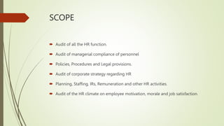 SCOPE
 Audit of all the HR function.
 Audit of managerial compliance of personnel
 Policies, Procedures and Legal provisions.
 Audit of corporate strategy regarding HR
 Planning, Staffing, IRs, Remuneration and other HR activities.
 Audit of the HR climate on employee motivation, morale and job satisfaction.
 
