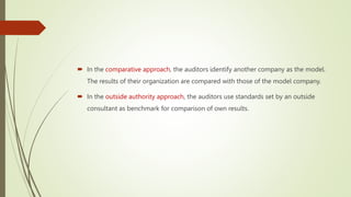  In the comparative approach, the auditors identify another company as the model.
The results of their organization are compared with those of the model company.
 In the outside authority approach, the auditors use standards set by an outside
consultant as benchmark for comparison of own results.
 