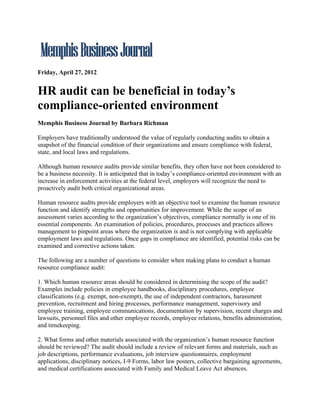 Friday, April 27, 2012


HR audit can be beneficial in today’s
compliance-oriented environment
Memphis Business Journal by Barbara Richman

Employers have traditionally understood the value of regularly conducting audits to obtain a
snapshot of the financial condition of their organizations and ensure compliance with federal,
state, and local laws and regulations.

Although human resource audits provide similar benefits, they often have not been considered to
be a business necessity. It is anticipated that in today’s compliance-oriented environment with an
increase in enforcement activities at the federal level, employers will recognize the need to
proactively audit both critical organizational areas.

Human resource audits provide employers with an objective tool to examine the human resource
function and identify strengths and opportunities for improvement. While the scope of an
assessment varies according to the organization’s objectives, compliance normally is one of its
essential components. An examination of policies, procedures, processes and practices allows
management to pinpoint areas where the organization is and is not complying with applicable
employment laws and regulations. Once gaps in compliance are identified, potential risks can be
examined and corrective actions taken.

The following are a number of questions to consider when making plans to conduct a human
resource compliance audit:

1. Which human resource areas should be considered in determining the scope of the audit?
Examples include policies in employee handbooks, disciplinary procedures, employee
classifications (e.g. exempt, non-exempt), the use of independent contractors, harassment
prevention, recruitment and hiring processes, performance management, supervisory and
employee training, employee communications, documentation by supervision, recent charges and
lawsuits, personnel files and other employee records, employee relations, benefits administration,
and timekeeping.

2. What forms and other materials associated with the organization’s human resource function
should be reviewed? The audit should include a review of relevant forms and materials, such as
job descriptions, performance evaluations, job interview questionnaires, employment
applications, disciplinary notices, I-9 Forms, labor law posters, collective bargaining agreements,
and medical certifications associated with Family and Medical Leave Act absences.
 