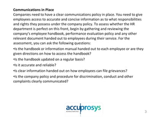 Communications in Place
Companies need to have a clear communications policy in place. You need to give
employees access to accurate and concise information as to what responsibilities
and rights they possess under the company policy. To assess whether the HR
department is perfect on this front, begin by gathering and reviewing the
company’s employee handbook, performance evaluation policy and any other
relevant document handed out to employees during their service. For the
assessment, you can ask the following questions:
•Is the handbook or information manual handed out to each employee or are they
given directions on how to access the handbook?
•Is the handbook updated on a regular basis?
•Is it accurate and reliable?
•Is clear information handed out on how employees can file grievances?
•Is the company policy and procedure for discrimination, conduct and other
complaints clearly communicated?
3
 