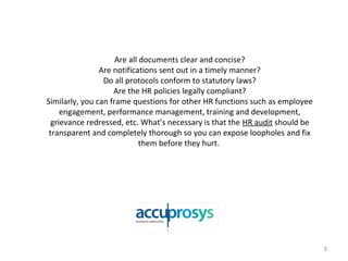 Are all documents clear and concise?
Are notifications sent out in a timely manner?
Do all protocols conform to statutory laws?
Are the HR policies legally compliant?
Similarly, you can frame questions for other HR functions such as employee
engagement, performance management, training and development,
grievance redressed, etc. What’s necessary is that the HR audit should be
transparent and completely thorough so you can expose loopholes and fix
them before they hurt.
5
 