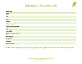 2015 Human Resources Audit
Developed by Michael D. Shaw, MSHRA, PHR, SHRM-CP
www.people1stguy.com
Business Name
Address
Street
City
State
Zip Code
Telephone
Website
Industry Classification:
Primary Company Contact Name
Title
Direct Phone Line
E-mail Address
Secondary Company Contact Name
Title
Direct Phone Line
E-mail Address
Total Revenue
Total Assets
Number Of Locations
Public, Private or Government
Please Note: Improving the HR system takes some time. You first need an understanding where you are. The next step is to where you want to go and then assigning a driver (project
manager). Follow-up and review should be a regular management function, performed on an ongoing basis.
 