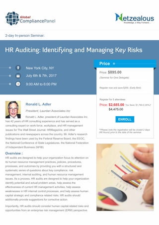 2-day In-person Seminar:
Knowledge, a Way Forward…
HR Auditing: Identifying and Managing Key Risks
New York City, NY
9:00 AM to 6:00 PM
Ronald L. Adler
Price: $895.00
(Seminar for One Delegate)
Register now and save $200. (Early Bird)
**Please note the registration will be closed 2 days
(48 Hours) prior to the date of the seminar.
Price
Overview :
Global
CompliancePanel
Ronald L. Adler, president of Laurdan Associates Inc.
has 42 years of HR consulting experience and has served as a
consulting expert on work force, workplace, and HR management
issues for The Wall Street Journal, HRMagazine, and other
publications and newspapers across the country. Mr. Adler's research
ﬁndings have been used by the Federal Reserve Board, the EEOC,
the National Conference of State Legislatures, the National Federation
of Independent Business (NFIB)
HR audits are designed to help your organization focus its attention on
its human resource management practices, policies, procedures,
processes, and outcomes by providing you with a structured and
systematic series of questions about key compliance, risk
management, internal auditing, and human resource management
issues. As a process, HR audits are designed to help your organization
identify potential and actual problem areas, help assess the
effectiveness of current HR management activities, help assess
weaknesses in HR internal control processes, and help assess human
capital strategic and compliance related risks. HR audits should
additionally provide suggestions for corrective action.
Importantly, HR audits should consider human capital related risks and
opportunities from an enterprise risk management (ERM) perspective.
$4,475.00
Price: $2,685.00 You Save: $1,790.0 (40%)*
Register for 5 attendees
July 6th & 7th, 2017
President, Laurdan Associates Inc
 