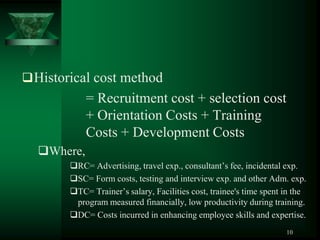  Historical cost method
            = Recruitment cost + selection cost
            + Orientation Costs + Training
            Costs + Development Costs
  Where,
        RC= Advertising, travel exp., consultant’s fee, incidental exp.
        SC= Form costs, testing and interview exp. and other Adm. exp.
        TC= Trainer’s salary, Facilities cost, trainee's time spent in the
         program measured financially, low productivity during training.
        DC= Costs incurred in enhancing employee skills and expertise.
                                                                     10
 