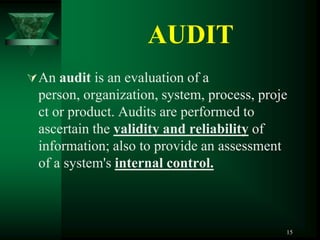 AUDIT
 An audit is an evaluation of a
  person, organization, system, process, proje
  ct or product. Audits are performed to
  ascertain the validity and reliability of
  information; also to provide an assessment
  of a system's internal control.



                                             15
 