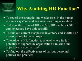 Why Auditing HR Function?
 To reveal the strengths and weaknesses in the human
  resources system, and any issues needing resolution.
 To know the extent of HR as CSF, HR can be a CSF if
  employees are have unique skills
 To find out current manpower inventory and shortfall or
  excess, if any for new project.
 To evolve its HR function to a level where its full
  potential to support the organization’s mission and
  objectives can be realized.
 To find out the effectiveness of various personnel
  policies and practices.
                                                     17
 
