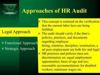 Approaches of HR Audit
                      This concept is centered on the verification
                       that the current labor laws are being
                       fulfilled.
Legal Approach        The audit should verify if the firm’s
                       policies, practices, and documents
 Functional Approach regarding employee
                       hiring, retention, discipline, termination, a
 Strategic Approach   nd post-employment are both fair and legal
                      HR practices and policies must not
                       discrimination on: equal employment
                       opportunities; basis of age and sex;
                       reasonable accommodations for disabled
                       workers; minimum wages etc.
                                                             19
 