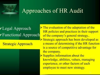 Approaches of HR Audit

 Legal Approach      The evaluation of the adaptation of the
                       HR policies and practices in their support
 Functional Approach of the company’s general strategy..
                      Strategic approach has been developed as
  Strategic Approach   a means of determining if the HR function
                       is a source of competitive advantage for
                       the company.
                      Supplies information about the
                       knowledge, abilities, values, managing
                       experience, or other factors of each
                       employee to meet new strategy.
                                                          21
 