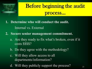 Before beginning the audit
                     process…
1. Determine who will conduct the audit.
     Internal vs. External
2. Secure senior management commitment.
  a. Are they ready to fix what’s broken, even if it
     costs $$$$?
  b. Do they agree with the methodology?
  c. Will they allow access to all
     departments/information?
  d. Will they publicly support the process?           23
 