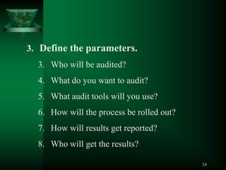 3. Define the parameters.
  3. Who will be audited?
  4. What do you want to audit?
  5. What audit tools will you use?
  6. How will the process be rolled out?
  7. How will results get reported?
  8. Who will get the results?

                                           24
 