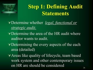 Step 1: Defining Audit
                  Statements
 Determine whether legal, functional or
  strategic audit.
 Determine the area of the HR audit where
  auditor wants to audit.
 Determining the every aspects of the each
  area (detailed)
 Areas like quality of lifecycle, team based
  work system and other contemporary issues
  on HR are should be considered              26
 