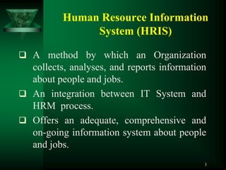 Human Resource Information
               System (HRIS)

 A method by which an Organization
  collects, analyses, and reports information
  about people and jobs.
 An integration between IT System and
  HRM process.
 Offers an adequate, comprehensive and
  on-going information system about people
  and jobs.
                                            3
 