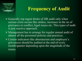 Frequency of Audit
 Generally top mgmt thinks of HR audit only when
  serious crisis occurs like strikes, increases in the no of
  grievance or conflict, legal issues etc. This types of audit
  is just reactive approach.
 Management has to arrange for regular annual audit of
  almost all the personnel policies and practices.
 Certain indicators like absenteeism and employee’s
  grievances should be audited at the end of every
  month/quarter depending upon the magnitude of the
  issues.


                                                            36
 