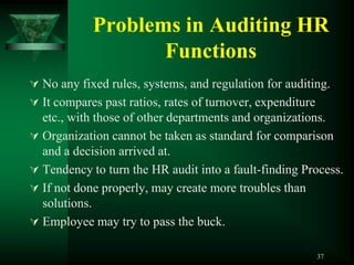 Problems in Auditing HR
                   Functions
 No any fixed rules, systems, and regulation for auditing.
 It compares past ratios, rates of turnover, expenditure
  etc., with those of other departments and organizations.
 Organization cannot be taken as standard for comparison
  and a decision arrived at.
 Tendency to turn the HR audit into a fault-finding Process.
 If not done properly, may create more troubles than
  solutions.
 Employee may try to pass the buck.

                                                            37
 