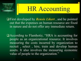 HR Accounting
 First developed by Rensis Likert , and he pointed
  out that the expenses on human resource are fixed
  in nature and do not offer any immediate return.

 According to Flamhotiz, “HRA is accounting for
  people as an organizational resource. It involves
  measuring the costs incurred by organization to
  recruit , select , hire, train and develop human
  assets. It also involves the measuring economic
  value of people to the organization.”
                                                5
 