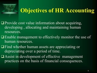 Objectives of HR Accounting
 Provide cost value information about acquiring,
  developing , allocating and maintaining human
  resources.
 Enable management to effectively monitor the use of
  human resources.
 Find whether human assets are appreciating or
  depreciating over a period of time.
 Assist in development of effective management
  practices on the basis of financial consequences.

                                                    6
 