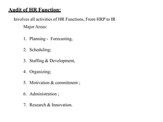 Audit of HR Function:
Involves all activities of HR Functions, From HRP to IR
Major Areas:
1. Planning - Forecasting,
2. Scheduling;
3. Staffing & Development,
4. Organizing;
5. Motivation & commitment ;
6. Administration ;
7. Research & Innovation.
 
