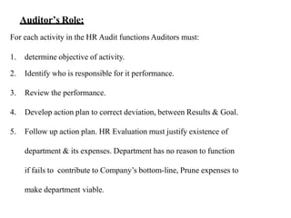 For each activity in the HR Audit functions Auditors must:
1. determine objective of activity.
2. Identify who is responsible for it performance.
3. Review the performance.
4. Develop action plan to correct deviation, between Results & Goal.
5. Follow up action plan. HR Evaluation must justify existence of
department & its expenses. Department has no reason to function
if fails to contribute to Company’s bottom-line, Prune expenses to
make department viable.
Auditor’s Role:
 