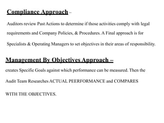 Compliance Approach –
Auditors review Past Actions to determine if those activities comply with legal
requirements and Company Policies, & Procedures. A Final approach is for
Specialists & Operating Managers to set objectives in their areas of responsibility.
Management By Objectives Approach –
creates Specific Goals against which performance can be measured. Then the
Audit Team Researches ACTUAL PEERFORMANCE and COMPARES
WITH THE OBJECTIVES.
 