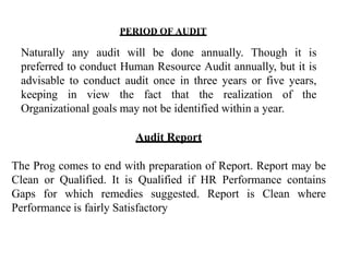 Naturally any audit will be done annually. Though it is
preferred to conduct Human Resource Audit annually, but it is
advisable to conduct audit once in three years or five years,
keeping in view the fact that the realization of the
Organizational goals may not be identified within a year.
Audit Report
The Prog comes to end with preparation of Report. Report may be
Clean or Qualified. It is Qualified if HR Performance contains
Gaps for which remedies suggested. Report is Clean where
Performance is fairly Satisfactory
PERIOD OF AUDIT
 