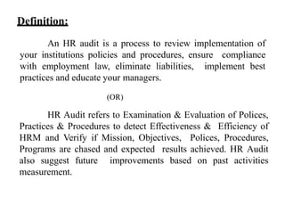 An HR audit is a process to review implementation of
your institutions policies and procedures, ensure compliance
with employment law, eliminate liabilities, implement best
practices and educate your managers.
(OR)
HR Audit refers to Examination & Evaluation of Polices,
Practices & Procedures to detect Effectiveness & Efficiency of
HRM and Verify if Mission, Objectives, Polices, Procedures,
Programs are chased and expected results achieved. HR Audit
also suggest future improvements based on past activities
measurement.
Definition:
 