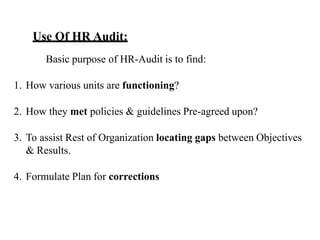 Use Of HR Audit:
Basic purpose of HR-Audit is to find:
1. How various units are functioning?
2. How they met policies & guidelines Pre-agreed upon?
3. To assist Rest of Organization locating gaps between Objectives
& Results.
4. Formulate Plan for corrections
 