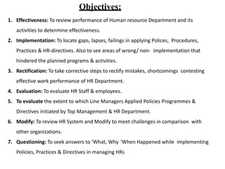 Objectives:
1. Effectiveness: To review performance of Human resource Department and its
activities to determine effectiveness.
2. Implementation: To locate gaps, lapses, failings in applying Polices, Procedures,
Practices & HR-directives. Also to see areas of wrong/ non- implementation that
hindered the planned programs & activities.
3. Rectification: To take corrective steps to rectify mistakes, shortcomings contesting
effective work performance of HR Department.
4. Evaluation: To evaluate HR Staff & employees.
5. To evaluate the extent to which Line Managers Applied Policies Programmes &
Directives initiated by Top Management & HR Department.
6. Modify: To review HR System and Modify to meet challenges in comparison with
other organizations.
7. Questioning: To seek answers to ‘What, Why ‘When Happened while implementing
Policies, Practices & Directives in managing HRs
 