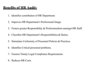 Benefits of HR Audit:
1. Identifies contribution of HR Department.
2. Improves HR Department’s Professional Image.
3. Fosters greater Responsibility & Professionalism amongst HR Staff.
4. Classifies HR Department’s Responsibilities & Duties.
5. Stimulates Uniformity of Personnel Policies & Practices.
6. Identifies Critical personnel problems.
7. Ensures Timely Legal Compliance Requirements.
8. Reduces HR Costs
 