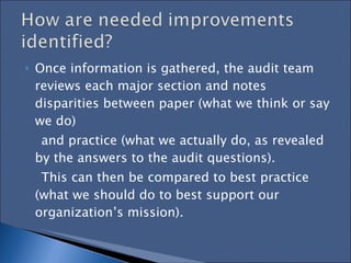 Once information is gathered, the audit team reviews each major section and notes disparities between paper (what we think or say we do)  and practice (what we actually do, as revealed by the answers to the audit questions).  This can then be compared to best practice (what we should do to best support our  organization’s mission).  