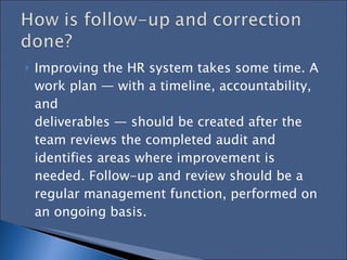 Improving the HR system takes some time. A work plan — with a timeline, accountability, and  deliverables — should be created after the team reviews the completed audit and identifies areas where improvement is needed. Follow-up and review should be a regular management function, performed on  an ongoing basis. 