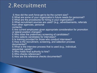 § How did the work force get to be the current size?  § What are some of your organization’s future needs for personnel?  § What are the procedures for hiring in your organization?  § What recruitment sources are used? (e.g., advertisements, referrals from other agencies, personal  contacts)  § Are current employees given appropriate consideration for promotion or lateral position changes?  § Who does the preliminary screening of candidates?  § Who selects candidates for interviews?  § Is training provided for those who conduct interviews?  § How is the recruitment, screening, and selection process documented?  § What is the interview process that is used (e.g., individual, sequential, panel)?  § Who holds final authority to hire?  § Who checks references?  § How are the reference checks documented? 
