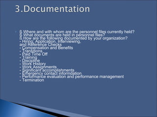 § Where and with whom are the personnel files currently held?  § What documents are held in personnel files?  § How are the following documented by your organization?  - Hiring: Application, Interviewing,  and Reference Checks  - Compensation and Benefits  - Transitions  - Paid Time Off  - Training  - Discipline  - Work History  - Work Assignments  - Significant accomplishments  - Emergency contact informdation  - Performance evaluation and performance management  - Termination   