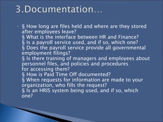 § How long are files held and where are they stored after employees leave?  § What is the interface between HR and Finance?  § Is a payroll service used, and if so, which one?  § Does the payroll service provide all governmental employment filings?  § Is there training of managers and employees about personnel files, and policies and procedures  for accessing them?  § How is Paid Time Off documented?  § When requests for information are made to your organization, who fills the request?  § Is an HRIS system being used, and if so, which one?  