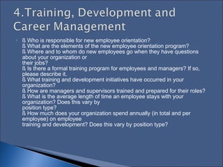 § Who is responsible for new employee orientation?  § What are the elements of the new employee orientation program?  § Where and to whom do new employees go when they have questions about your organization or  their jobs?  § Is there a formal training program for employees and managers? If so, please describe it.  § What training and development initiatives have occurred in your organization?  § How are managers and supervisors trained and prepared for their roles?  § What is the average length of time an employee stays with your organization? Does this vary by  position type?  § How much does your organization spend annually (in total and per employee) on employee  training and development? Does this vary by position type?  