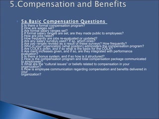 5a.Basic Compensation Questions  § Is there a formal compensation program?  § How are wages set?  § Are formal salary ranges set?  § If formal salary ranges are set, are they made public to employees?  § How are jobs rated?  § How frequently are jobs re-evaluated or updated?  § Are any salary surveys used? If so, which ones?  § Are pay ranges revised as a result of these surveys? How frequently?  § Who in your organization (what position) administers the compensation program?  § Are COLA’s given, and if so what is the basis for the COLA?  § Are merit increases given, and if so, are they integrated with performance evaluation?  § Is there a bonus system, and if so how is it structured?  § How is the compensation program and total compensation package communicated to employees?  § What are the “cultural issues” or beliefs related to compensation in your organization?  § How is employee communication regarding compensation and benefits delivered in your  organization?  