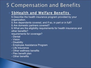 5bHealth and Welfare Benefits  § Describe the health insurance program provided by your organization.  § Are dependents covered, and if so, in part or in full?  § Are domestic partners covered?  § What are the eligibility requirements for health insurance and other benefits?  requirements for coverage?  - Dental  - Vision  - Disability  - Employee Assistance Program  - Life Insurance  - Other wellness benefits  - Flex benefit plan  - Other benefits  
