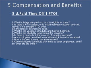 5 d.Paid Time Off [ PTO]  § What holidays are paid and who is eligible for them?  § Is there a PTO system, or is it split between vacation and sick leave? If it is straight PTO, what  are the rates of accrual and caps?  § What is the vacation schedule, and how is it earned?  § What is the eligibility requirement for vacation?  § Is there a cap to limit the amount of vacation accrued?  § Are employees permitted to substitute sick leave for vacation?  § How is unused accrued vacation treated?  § Can employees contribute sick leave to other employees, and if so, what are the limits?  
