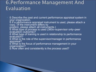 § Describe the past and current performance appraisal system in your organization.  § If a performance appraisal instrument is used, please attach a copy. (If the instrument differs by  position, please attach all instruments.)  § What type of process is used (360o–supervisor only–peer evaluation–outcome)?  § What type of training is used in relationship to performance evaluation?  § What is the role of the supervisor/manager in performance appraisal?  § What is the focus of performance management in your organization?  § How often and consistently is the process used?  