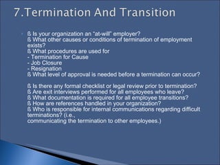 § Is your organization an “at-will” employer?  § What other causes or conditions of termination of employment exists?  § What procedures are used for  - Termination for Cause  - Job Closure  - Resignation  § What level of approval is needed before a termination can occur?  § Is there any formal checklist or legal review prior to termination?  § Are exit interviews performed for all employees who leave?  § What documentation is required for all employee transitions?  § How are references handled in your organization?  § Who is responsible for internal communications regarding difficult terminations? (i.e.,  communicating the termination to other employees.)  