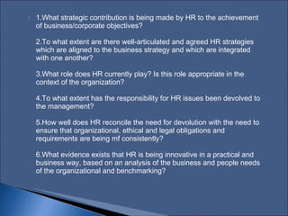 1.What strategic contribution is being made by HR to the achievement of business/corporate objectives?  2.To what extent are there well‑articulated and agreed HR strategies which are aligned to the business strategy and which are integrated with one another?  3.What role does HR currently play? Is this role appropriate in the context of the organization?  4.To what extent has the responsibility for HR issues been devolved to the management?  5.How well does HR reconcile the need for devolution with the need to ensure that organizational, ethical and legal obligations and requirements are being mf consistently?  6.What evidence exists that HR is being innovative in a practical and business way, based on an analysis of the business and people needs of the organizational and benchmarking?  