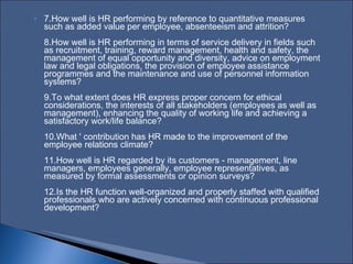 7.How well is HR performing by reference to quantitative measures such as added value per employee, absenteeism and attrition?  8.How well is HR performing in terms of service delivery in fields such as recruitment, training, reward management, health and safety, the management of equal opportunity and diversity, advice on employment law and legal obligations, the provision of employee assistance programmes and the maintenance and use of personnel information systems?  9.To what extent does HR express proper concern for ethical considerations, the interests of all stakeholders (employees as well as management), enhancing the quality of working life and achieving a satisfactory work/life balance?  10.What ' contribution has HR made to the improvement of the employee relations climate?  11.How well is HR regarded by its customers ‑ management, line managers, employees generally, employee representatives, as measured by formal assessments or opinion surveys?  12.Is the HR function well‑organized and properly staffed with qualified professionals who are actively concerned with continuous professional development?  