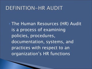 The Human Resources (HR) Audit is a process of examining policies, procedures, documentation, systems, and practices with respect to an organization’s HR functions   
