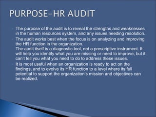 The purpose of the audit is to reveal the strengths and weaknesses in the human resources system, and any issues needing resolution.  The audit works best when the focus is on analyzing and improving the HR function in the organization.  The audit itself is a diagnostic tool, not a prescriptive instrument. It will help you identify what you are missing or need to improve, but it can’t tell you what you need to do to address these issues.  It is most useful when an organization is ready to act on the findings, and to evolve its HR function to a level where its full potential to support the organization’s mission and objectives can be realized.   